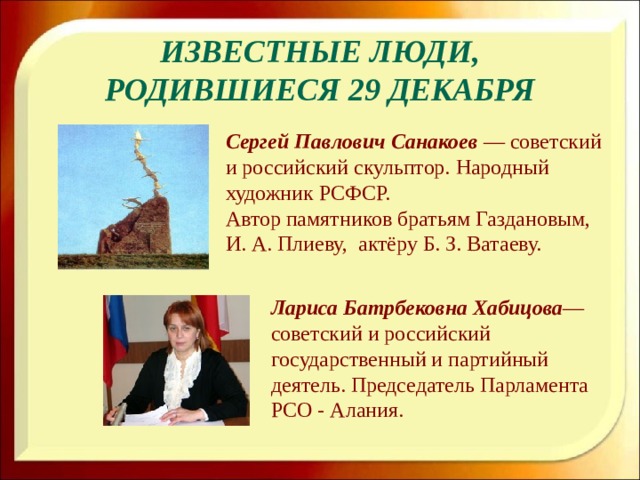 Известные люди, родившиеся 29 декабря Сергей Павлович Санакоев  — советский и российский скульптор. Народный художник РСФСР. Автор памятников братьям Газдановым, И. А. Плиеву, актёру Б. З. Ватаеву. Лариса Батрбековна Хабицова — советский и российский государственный и партийный деятель. Председатель Парламента РСО - Алания.