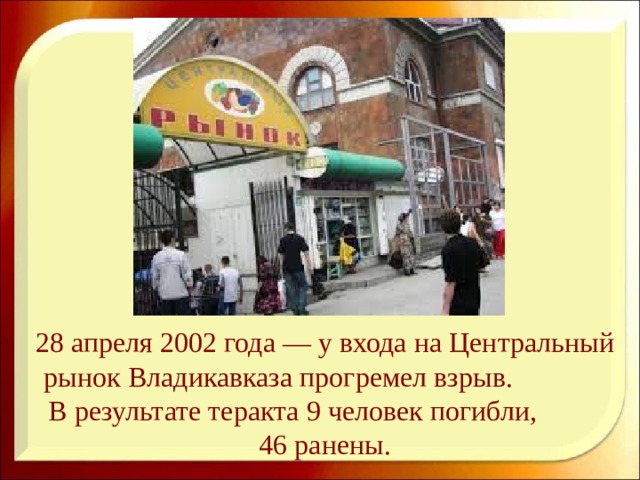 28 апреля 2002 года — у входа на Центральный рынок Владикавказа прогремел взрыв. В результате теракта 9 человек погибли, 46 ранены.