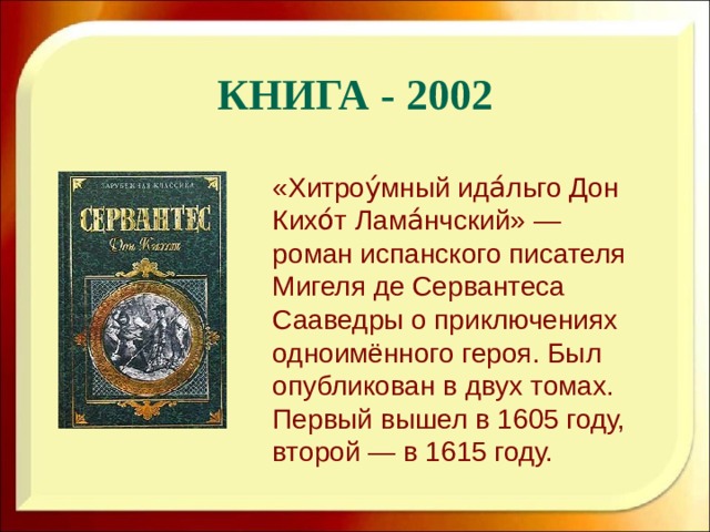 Книга - 2002 «Хитроу́мный ида́льго Дон Кихо́т Лама́нчский» — роман испанского писателя Мигеля де Сервантеса Сааведры о приключениях одноимённого героя. Был опубликован в двух томах. Первый вышел в 1605 году, второй — в 1615 году.