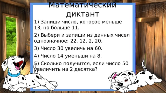 Математический диктант 1) Запиши число, которое меньше 13, но больше 11. 2) Выбери и запиши из данных чисел однозначное: 22, 12, 2, 20. 3) Число 30 увеличь на 60. 4) Число 14 уменьши на 8. 5) Сколько получится, если число 50 увеличить на 2 десятка? 