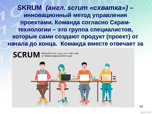 SKRUM  (англ. scrum «схватка») – инновационный метод управления проектами. Команда согласно Скрам-технологии – это группа специалистов, которые сами создают продукт (проект) от начала до конца.  Команда вместе отвечает за результат.  