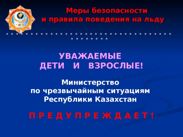  Меры безопасности  и правила поведения на льду     * * * * * * * * * * * * * * * * * * * * * * * * * * * * * * * * * * * * * * * * * * УВАЖАЕМЫЕ ДЕТИ И ВЗРОСЛЫЕ!   Министерство по чрезвычайным ситуациям Республики Казахстан  П Р Е Д У П Р Е Ж Д А Е Т ! 