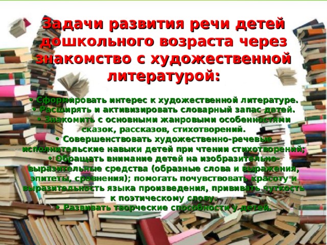   Задачи развития речи детей дошкольного возраста через знакомство с художественной литературой:   • Сформировать интерес к художественной литературе.  • Расширять и активизировать словарный запас детей.  • Знакомить с основными жанровыми особенностями сказок, рассказов, стихотворений.  • Совершенствовать художественно-речевые исполнительские навыки детей при чтении стихотворений;  • Обращать внимание детей на изобразительно-выразительные средства (образные слова и выражения, эпитеты, сравнения); помогать почувствовать красоту и выразительность языка произведения, прививать чуткость к поэтическому слову.  • Развивать творческие способности у детей. 