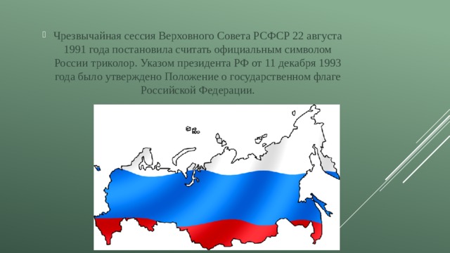 Чрезвычайная сессия Верховного Совета РСФСР 22 августа 1991 года постановила считать официальным символом России триколор. Указом президента РФ от 11 декабря 1993 года было утверждено Положение о государственном флаге Российской Федерации. 