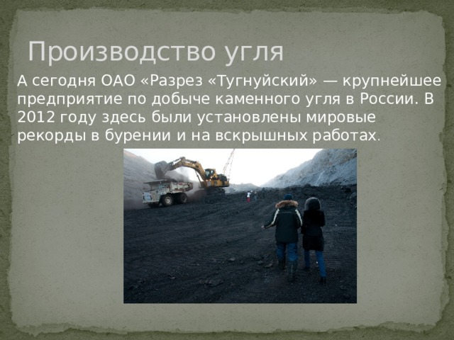 Производство угля А сегодня ОАО «Разрез «Тугнуйский» — крупнейшее предприятие по добыче каменного угля в России. В 2012 году здесь были установлены мировые рекорды в бурении и на вскрышных работах .  