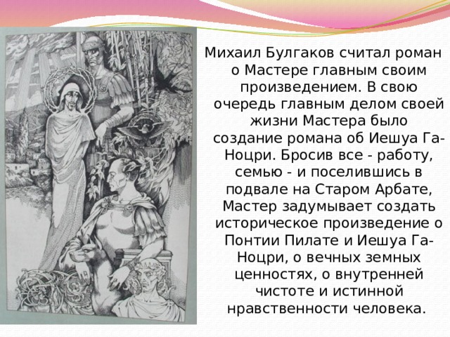 Михаил Булгаков считал роман о Мастере главным своим произведением. В свою очередь главным делом своей жизни Мастера было создание романа об Иешуа Га-Ноцри. Бросив все - работу, семью - и поселившись в подвале на Старом Арбате, Мастер задумывает создать историческое произведение о Понтии Пилате и Иешуа Га-Ноцри, о вечных земных ценностях, о внутренней чистоте и истинной нравственности человека. 