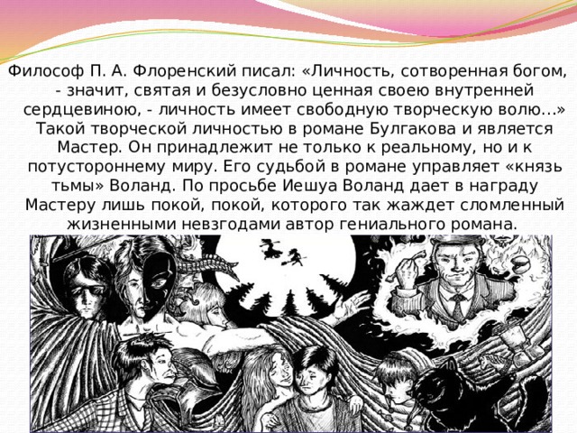 Философ П. А. Флоренский писал: «Личность, сотворенная богом, - значит, святая и безусловно ценная своею внутренней сердцевиною, - личность имеет свободную творческую волю…» Такой творческой личностью в романе Булгакова и является Мастер. Он принадлежит не только к реальному, но и к потустороннему миру. Его судьбой в романе управляет «князь тьмы» Воланд. По просьбе Иешуа Воланд дает в награду Мастеру лишь покой, покой, которого так жаждет сломленный жизненными невзгодами автор гениального романа. 