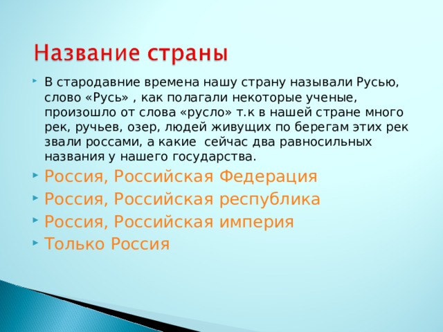 В стародавние времена нашу страну называли Русью, слово «Русь» , как полагали некоторые ученые, произошло от слова «русло» т.к в нашей стране много рек, ручьев, озер, людей живущих по берегам этих рек звали россами, а какие сейчас два равносильных названия у нашего государства. Россия, Российская Федерация Россия, Российская республика Россия, Российская империя Только Россия  