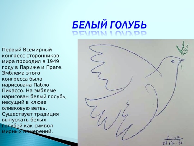 Первый Всемирный конгресс сторонников мира проходил в 1949 году в Париже и Праге. Эмблема этого конгресса была нарисована Пабло Пикассо. На эмблеме нарисован белый голубь, несущий в клюве оливковую ветвь.  Существует традиция выпускать белых голубей как символ мирных намерений.   