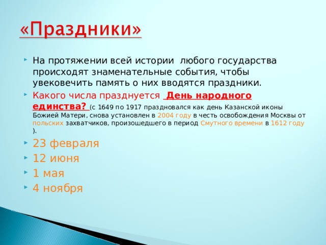 На протяжении всей истории любого государства происходят знаменательные события, чтобы увековечить память о них вводятся праздники. Какого числа празднуется День народного единства? (с 1649 по 1917 праздновался как день Казанской иконы Божией Матери, снова установлен в 2004 году в честь освобождения Москвы от польских захватчиков, произошедшего в период Смутного времени в 1612 году ). 23 февраля 12 июня 1 мая 4 ноября 