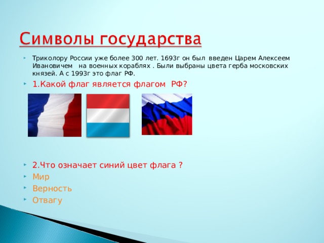 Триколору России уже более 300 лет. 1693г он был введен Царем Алексеем Ивановичем на военных кораблях . Были выбраны цвета герба московских князей. А с 1993г это флаг РФ. 1.Какой флаг является флагом РФ?       2.Что означает синий цвет флага ? Мир Верность Отвагу   