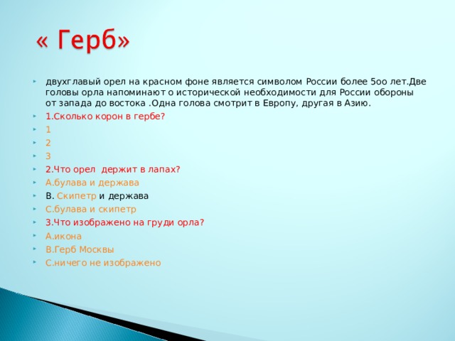 двухглавый орел на красном фоне является символом России более 5оо лет.Две головы орла напоминают о исторической необходимости для России обороны от запада до востока .Одна голова смотрит в Европу, другая в Азию. 1.Сколько корон в гербе? 1 2 3 2.Что орел держит в лапах? A .булава и держава В. Скипетр и держава С.булава и скипетр 3.Что изображено на груди орла? А.икона В.Герб Москвы С.ничего не изображено  