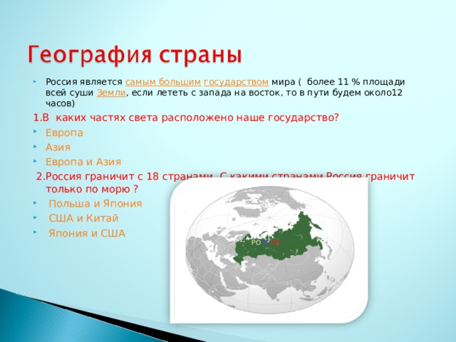 Россия является самым большим  государством мира ( более 11 % площади всей суши Земли , если лететь с запада на восток, то в пути будем около12 часов) 1.В каких частях света расположено наше государство? Европа Азия Европа и Азия  2.Россия граничит с 18 странами. С какими странами Россия граничит только по морю ?  Польша и Япония  США и Китай Япония и США  