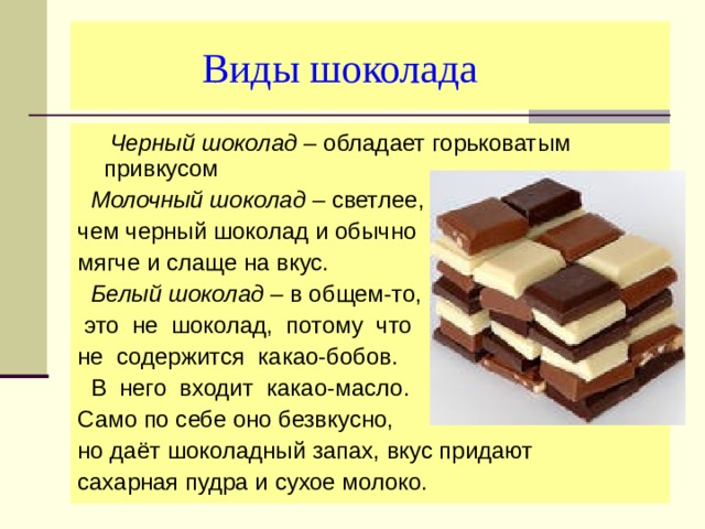  Виды шоколада  Черный шоколад – обладает горьковатым привкусом  Молочный шоколад – светлее, чем черный шоколад и обычно мягче и слаще на вкус.  Белый шоколад – в общем-то,  это не шоколад, потому что не содержится какао-бобов.  В него входит какао-масло. Само по себе оно безвкусно, но даёт шоколадный запах, вкус придают сахарная пудра и сухое молоко. 