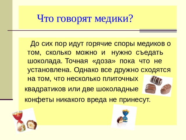  Что говорят медики?  До сих пор идут горячие споры медиков о том, сколько можно и нужно съедать шоколада. Точная «доза» пока что не установлена. Однако все дружно сходятся на том, что несколько плиточных  квадратиков или две шоколадные  конфеты никакого вреда не принесут. 