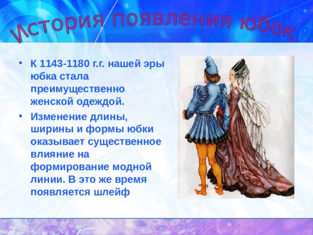 К 1143-1180 г.г. нашей эры юбка стала преимущественно женской одеждой. Изменение длины, ширины и формы юбки оказывает существенное влияние на формирование модной линии. В это же время появляется шлейф  