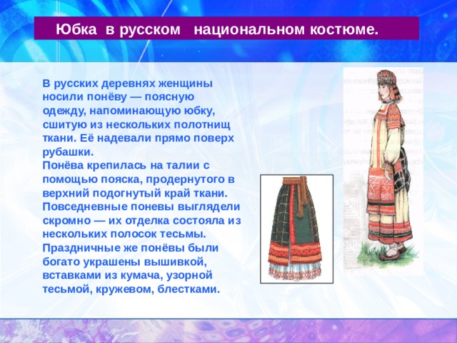  Юбка в русском национальном костюме. В русских деревнях женщины носили понёву — поясную одежду, напоминающую юбку, сшитую из нескольких полотнищ ткани. Её надевали прямо поверх рубашки. Понёва крепилась на талии с помощью пояска, продернутого в верхний подогнутый край ткани. Повседневные поневы выглядели скромно — их отделка состояла из нескольких полосок тесьмы. Праздничные же понёвы были богато украшены вышивкой, вставками из кумача, узорной тесьмой, кружевом, блестками. 