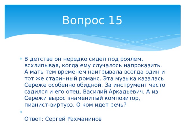 Вопрос 15 В детстве он нередко сидел под роялем, всхлипывая, когда ему случалось напроказить. А мать тем временем наигрывала всегда один и тот же старинный романс. Эта музыка казалась Сереже особенно обидной. За инструмент часто садился и его отец, Василий Аркадьевич. А из Сережи вырос знаменитый композитор, пианист-виртуоз. О ком идет речь?  Ответ: Сергей Рахманинов 