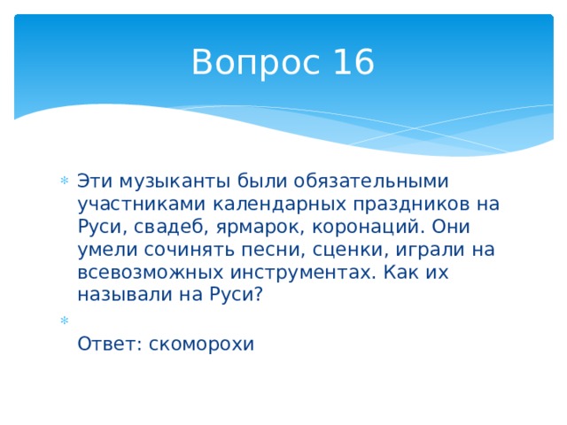 Вопрос 16 Эти музыканты были обязательными участниками календарных праздников на Руси, свадеб, ярмарок, коронаций. Они умели сочинять песни, сценки, играли на всевозможных инструментах. Как их называли на Руси?  Ответ: скоморохи 