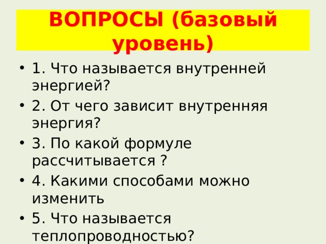 ВОПРОСЫ (базовый уровень) 1. Что называется внутренней энергией? 2. От чего зависит внутренняя энергия? 3. По какой формуле рассчитывается ? 4. Какими способами можно изменить 5. Что называется теплопроводностью? 6. Что называется конвекцией? 7. Что называется излучением? 