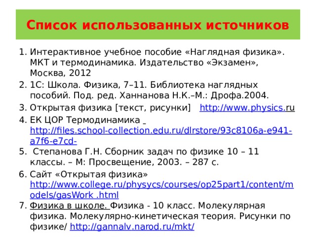 Список использованных источников Интерактивное учебное пособие «Наглядная физика». МКТ и термодинамика. Издательство «Экзамен», Москва, 2012 1С: Школа. Физика, 7–11. Библиотека наглядных пособий. Под. ред. Ханнанова Н.К.–М.: Дрофа.2004. Открытая физика [текст, рисунки] http :// www . physics . ru  ЕК ЦОР Термодинамика  http://files.school-collection.edu.ru/dlrstore/93c8106a-e941-a7f6-e7cd-  Степанова Г.Н. Сборник задач по физике 10 – 11 классы. – М: Просвещение, 2003. – 287 с. Сайт «Открытая физика» http://www.college.ru/physycs/courses/op25part1/content/models/gasWork .html Физика в школе. Физика - 10 класс. Молекулярная физика. Молекулярно-кинетическая теория. Рисунки по физике/ http :// gannalv . narod . ru / mkt / 