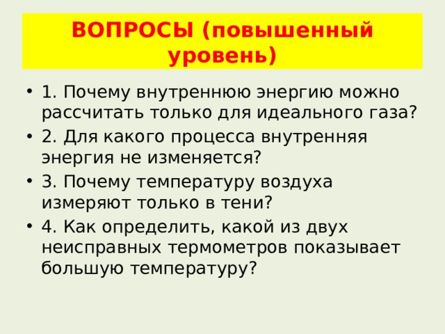 ВОПРОСЫ (повышенный уровень) 1. Почему внутреннюю энергию можно рассчитать только для идеального газа? 2. Для какого процесса внутренняя энергия не изменяется? 3. Почему температуру воздуха измеряют только в тени? 4. Как определить, какой из двух неисправных термометров показывает большую температуру? 