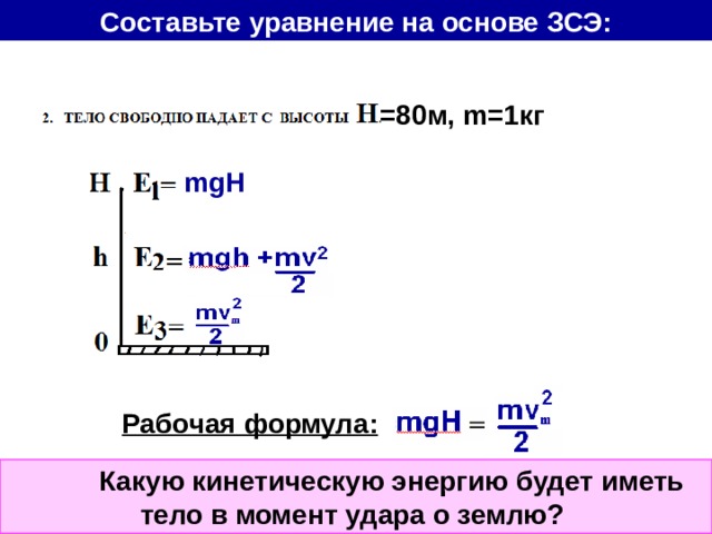 Составьте уравнение на основе ЗСЭ: =80 м, m= 1кг mgH Рабочая формула:  Какую кинетическую энергию будет иметь тело в момент удара о землю? 