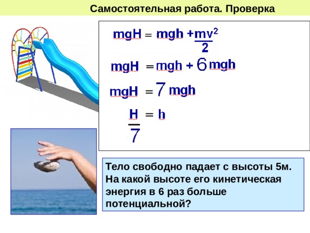  Самостоятельная работа. Проверка  Какую скорость будет иметь  тело, скатившись с горки  высотой 5м  на высоте 2м? Тело свободно падает с высоты 5м. На какой высоте его кинетическая энергия в 6 раз больше потенциальной? 