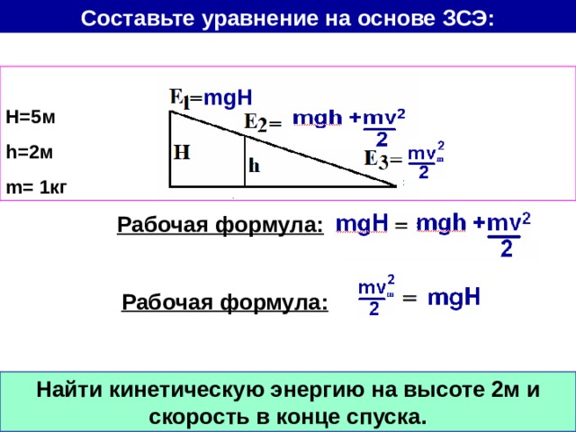 Составьте уравнение на основе ЗСЭ:  Н=5м h= 2м m= 1кг mgH Рабочая формула: Рабочая формула: Найти кинетическую энергию на высоте 2м и скорость в конце спуска. 