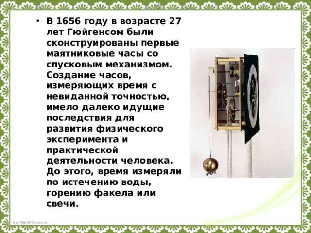 В 1656 году в возрасте 27 лет Гюйгенсом были сконструированы первые маятниковые часы со спусковым механизмом. Создание часов, измеряющих время с невиданной точностью, имело далеко идущие последствия для развития физического эксперимента и практической деятельности человека. До этого, время измеряли по истечению воды, горению факела или свечи. 