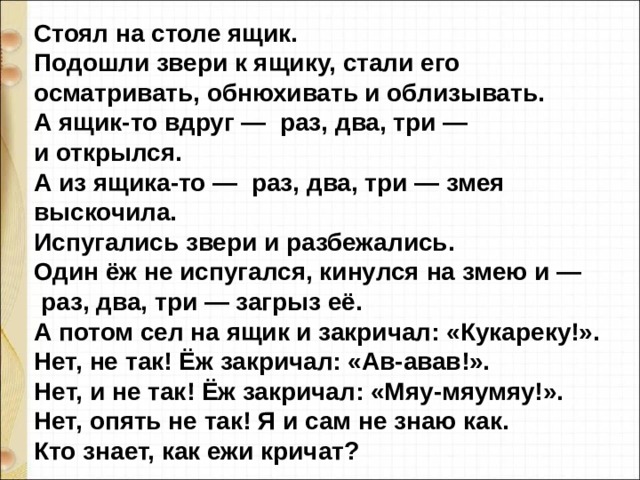 Стоял на столе ящик. Подошли звери к ящику, стали его осматривать, обнюхивать и облизывать. А ящик-то вдруг —  раз, два, три — и открылся. А из ящика-то —  раз, два, три — змея выскочила. Испугались звери и разбежались. Один ёж не испугался, кинулся на змею и —  раз, два, три — загрыз её. А потом сел на ящик и закричал: «Кукареку!». Нет, не так! Ёж закричал: «Ав-авав!». Heт, и не так! Ёж закричал: «Мяу-мяумяу!». Нет, опять не так! Я и сам не знаю как. Кто знает, как ежи кричат?  