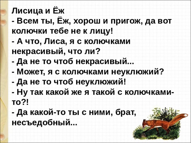 Лисица и Ёж - Всем ты, Ёж, хорош и пригож, да вот колючки тебе не к лицу! - А что, Лиса, я с колючками некрасивый, что ли? - Да не то чтоб некрасивый... - Может, я с колючками неуклюжий? - Да не то чтоб неуклюжий! - Ну так какой же я такой с колючками-то?! - Да какой-то ты с ними, брат, несъедобный... 