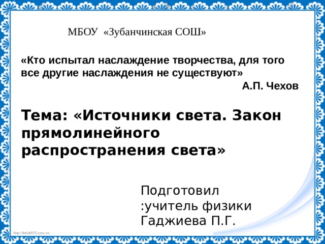 МБОУ «Зубанчинская СОШ» «Кто испытал наслаждение творчества, для того все другие наслаждения не существуют» А.П. Чехов Тема: «Источники света. Закон прямолинейного распространения света» Подготовил :учитель физики Гаджиева П.Г. 