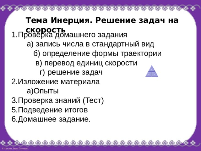 Тема Инерция. Решение задач на скорость 1.Проверка домашнего задания  а) запись числа в стандартный вид  б) определение формы траектории  в) перевод единиц скорости  г) решение задач 2.Изложение материала  а)Опыты 3.Проверка знаний (Тест) 5.Подведение итогов 6.Домашнее задание. 