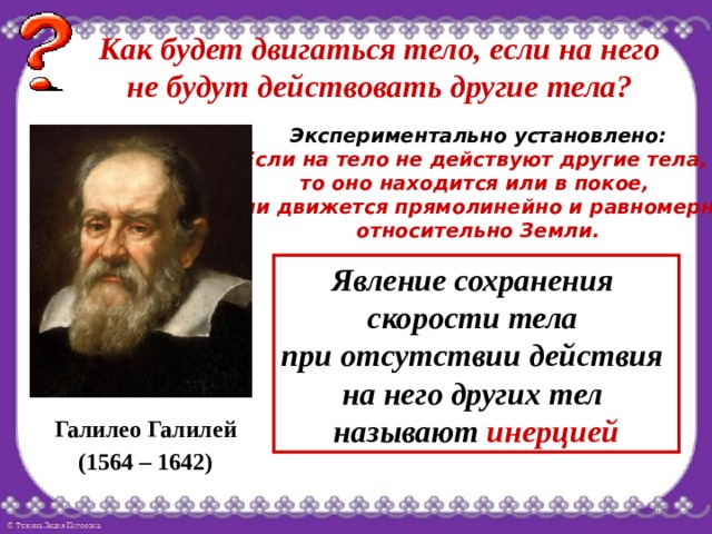 Как будет двигаться тело, если на него не будут действовать другие тела? Экспериментально установлено: Если на тело не действуют другие тела, то оно находится или в покое, или движется прямолинейно и равномерно относительно Земли. Явление сохранения скорости тела при отсутствии действия на него других тел называют инерцией Галилео Галилей (1564 – 1642)  