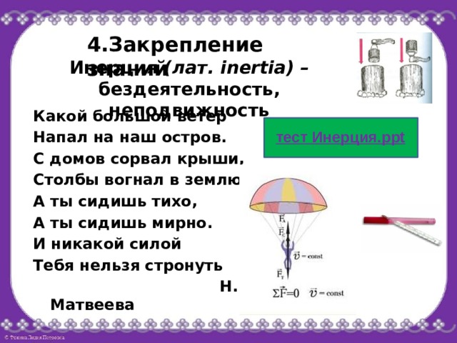 4.Закрепление знаний Инерция (лат. inertia) – бездеятельность, неподвижность Какой большой ветер Напал на наш остров. С домов сорвал крыши, Столбы вогнал в землю. А ты сидишь тихо, А ты сидишь мирно. И никакой силой Тебя нельзя стронуть  Н. Матвеева 