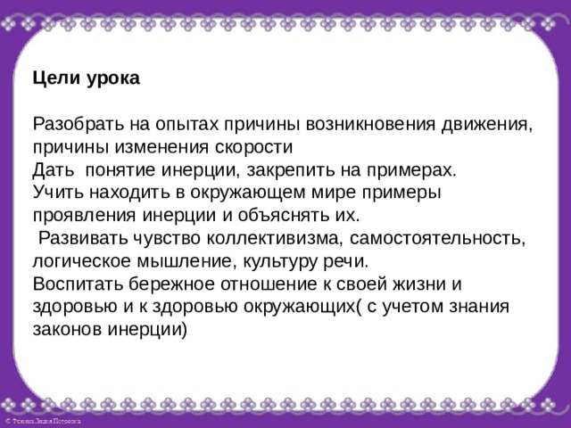 Цели урока Разобрать на опытах причины возникновения движения, причины изменения скорости Дать понятие инерции, закрепить на примерах. Учить находить в окружающем мире примеры проявления инерции и объяснять их.  Развивать чувство коллективизма, самостоятельность, логическое мышление, культуру речи. Воспитать бережное отношение к своей жизни и здоровью и к здоровью окружающих( с учетом знания законов инерции) 