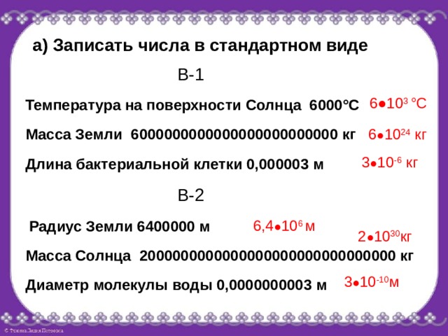 а) Записать числа в стандартном виде В-1 6●10 3 °С Температура на поверхности Солнца 6000°С Масса Земли 6000000000000000000000000 кг 6 ● 10 24 кг 3 ● 10 -6 кг Длина бактериальной клетки 0,000003 м В-2 6,4 ● 10 6 м Радиус Земли 6400000 м 2 ● 10 30 кг Масса Солнца 2000000000000000000000000000000 кг 3 ● 10 -10 м Диаметр молекулы воды 0,0000000003 м 