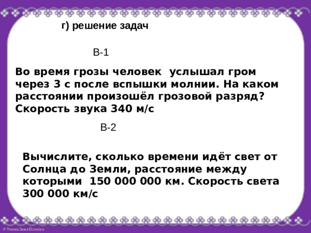 г) решение задач В-1 Во время грозы человек услышал гром через 3 с после вспышки молнии. На каком расстоянии произошёл грозовой разряд? Скорость звука 340 м/с В-2 Вычислите, сколько времени идёт свет от Солнца до Земли, расстояние между которыми 150 000 000 км. Скорость света 300 000 км/с 