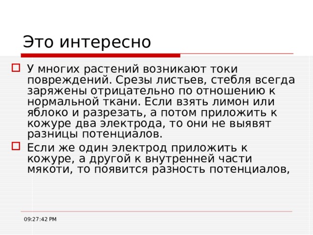 Это интересно У многих растений возникают токи повреждений. Срезы листьев, стебля всегда заряжены отрицательно по отношению к нормальной ткани. Если взять лимон или яблоко и разрезать, а потом приложить к кожуре два электрода, то они не выявят разницы потенциалов. Если же один электрод приложить к кожуре, а другой к внутренней части мякоти, то появится разность потенциалов, 09:27:43 PM 