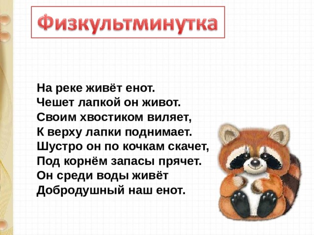 На реке живёт енот.  Чешет лапкой он живот.  Своим хвостиком виляет,  К верху лапки поднимает.  Шустро он по кочкам скачет,  Под корнём запасы прячет.  Он среди воды живёт  Добродушный наш енот. 