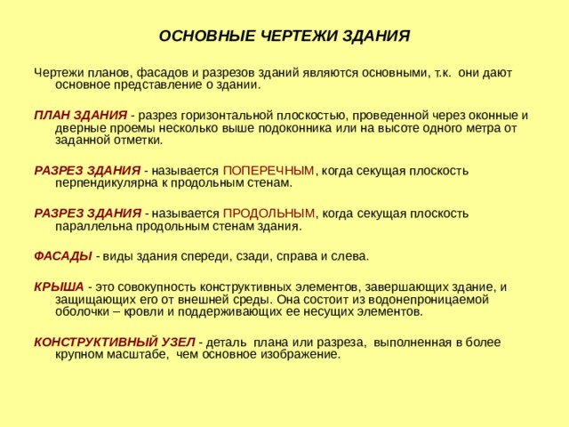 ОСНОВНЫЕ ЧЕРТЕЖИ ЗДАНИЯ Чертежи планов, фасадов и разрезов зданий являются основными, т.к. они дают основное представление о здании. ПЛАН ЗДАНИЯ - разрез горизонтальной плоскостью, проведенной через оконные и дверные проемы несколько выше подоконника или на высоте одного метра от заданной отметки. РАЗРЕЗ ЗДАНИЯ - называется ПОПЕРЕЧНЫМ , когда секущая плоскость перпендикулярна к продольным стенам. PAЗPEЗ ЗДАНИЯ - называется ПРОДОЛЬНЫМ , когда секущая плоскость параллельна продольным стенам здания. ФАСАДЫ  - виды здания спереди, сзади, справа и слева. КРЫША  - это совокупность конструктивных элементов, завершающих здание, и защищающих его от внешней среды. Она состоит из водонепроницаемой оболочки – кровли и поддерживающих ее несущих элементов. КОНСТРУКТИВНЫЙ УЗЕЛ - деталь плана или разреза, выполненная в более крупном масштабе, чем основное изображение. 