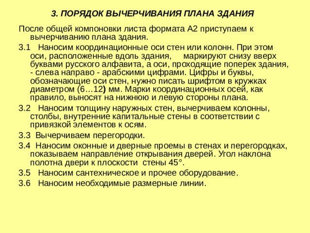 3. ПОРЯДОК ВЫЧЕРЧИВАНИЯ ПЛАНА ЗДАНИЯ  После общей компоновки листа формата А2 приступаем к вычерчиванию плана здания. 3.1 Наносим координационные оси стен или колонн. При этом оси, расположенные вдоль здания, маркируют снизу вверх буквами русского алфавита, а оси, проходящие поперек здания, - слева направо - арабскими цифрами. Цифры и буквы, обозначающие оси стен, нужно писать шрифтом в кружках диаметром (6…12 ) мм. Марки координационных осей, как правило, выносят на нижнюю и левую стороны плана. 3.2 Наносим толщину наружных стен, вычерчиваем колонны, столбы, внутренние капитальные стены в соответствии с привязкой элементов к осям. 3.3 Вычерчиваем перегородки. 3.4 Наносим оконные и дверные проемы в стенах и перегородках, показываем направление открывания дверей. Угол наклона полотна двери к плоскости стены 45°. 3.5 Наносим сантехническое и прочее оборудование. 3.6 Наносим необходимые размерные линии. 