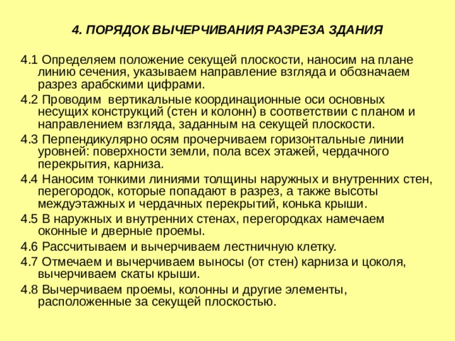 4. ПОРЯДОК ВЫЧЕРЧИВАНИЯ РАЗРЕЗА ЗДАНИЯ 4.1 Определяем положение секущей плоскости, наносим на плане линию сечения, указываем направление взгляда и обозначаем разрез арабскими цифрами. 4.2 Проводим вертикальные координационные оси основных несущих конструкций (стен и колонн) в соответствии с планом и направлением взгляда, заданным на секущей плоскости. 4.3 Перпендикулярно осям прочерчиваем горизонтальные линии уровней: поверхности земли, пола всех этажей, чердачного перекрытия, карниза. 4.4 Наносим тонкими линиями толщины наружных и внутренних стен, перегородок, которые попадают в разрез, а также высоты междуэтажных и чердачных перекрытий, конька крыши. 4.5 В наружных и внутренних стенах, перегородках намечаем оконные и дверные проемы. 4.6 Рассчитываем и вычерчиваем лестничную клетку. 4.7 Отмечаем и вычерчиваем выносы (от стен) карниза и цоколя, вычерчиваем скаты крыши. 4.8 Вычерчиваем проемы, колонны и другие элементы, расположенные за секущей плоскостью. 
