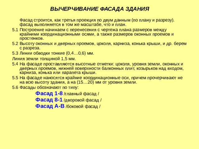 ВЫЧЕРЧИВАНИЕ ФАСАДА ЗДАНИЯ  Фасад строится, как третья проекция по двум данным (по плану и разрезу). фасад выполняется в том же масштабе, что и план. 5.1 Построение начинаем с перенесения с чертежа плана размеров между крайними координационными осями, а также размеров оконных проемов и простенков. 5.2 Высоту оконных и дверных проемов, цоколя, карниза, конька крыши, и др. берем с разреза. 5.3 Линии обводки тонкие (0,4…0,6) мм. Линия земли толщиной 1,5 мм. 5.4 На фасаде проставляются высотные отметки: цоколя, уровня земли, оконных и дверных проемов, нижней поверхности балконных плит, козырьков над входом, карниза, конька или парапета крыши. 5.5 На фасаде наносятся крайние координационные оси, причем прочерчивают не на всю высоту здания, а на (15…20) мм от уровня земли. 5.6 Фасады обозначают по типу:  Фасад 1-8 /главный фасад /  Фасад 8-1 /дворовой фасад /  Фасад А-В /боковой фасад / 