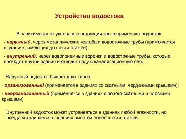 Устройство водостока В зависимости от уклона и конструкции крыш применяют водосток: - наружный , через металлические желоба и водосточные трубы (применяется в зданиях, имеющих до шести этажей); - внутренний , через водоприемные воронки и водосточные трубы, которые проходят внутри здания и отводят воду в канализационную сеть.  Наружный водосток бывает двух типов:  организованный  (применяется в зданиях со скатными чердачными крышами); - неорганизованный (применяется в зданиях с полого-скатными и плоскими крышами) Внутренний водосток  может устраиваться в зданиях любой этажности, но всегда устраивается в зданиях высотой более шести этажей. 