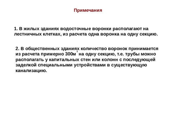 Примечания 1. В жилых зданиях водосточные воронки располагают на лестничных клетках, из расчета одна воронка на одну секцию. 2. В общественных зданиях количество воронок принимается из расчета примерно 300м на одну секцию, т.е. трубы можно располагать у капитальных стен или колонн с последующей заделкой специальными устройствами в существующую канализацию. 2 