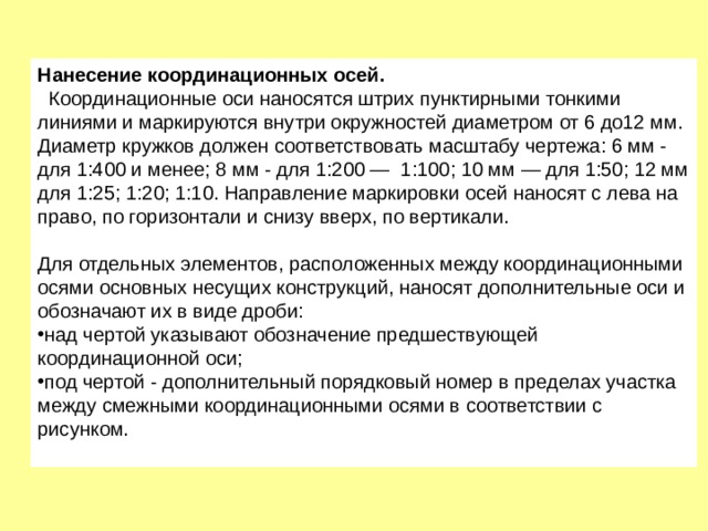 Нанесение координационных осей.   Координационные оси наносятся штрих пунктирными тонкими линиями и маркируются внутри окружностей диаметром от 6 до12 мм. Диаметр кружков должен соответствовать масштабу чертежа: 6 мм - для 1:400 и менее; 8 мм - для 1:200 —  1:100; 10 мм — для 1:50; 12 мм для 1:25; 1:20; 1:10. Направление маркировки осей наносят с лева на право, по горизонтали и снизу вверх, по вертикали.   Для отдельных элементов, расположенных между координационными осями основных несущих конструкций, наносят дополнительные оси и обозначают их в виде дроби: над чертой указывают обозначение предшествующей координационной оси; под чертой - дополнительный порядковый номер в пределах участка между смежными координационными осями в соответствии с рисунком.   