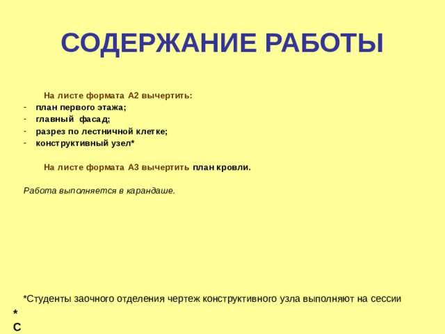  СОДЕРЖАНИЕ РАБОТЫ     На листе формата A 2 вычертить: план первого этажа; главный фасад; разрез по лестничной клетке; конструктивный узел*   На листе формата А3 вычертить план кровли.  Работа выполняется в карандаше. *Студенты заочного отделения чертеж конструктивного узла выполняют на сессии *Сту 