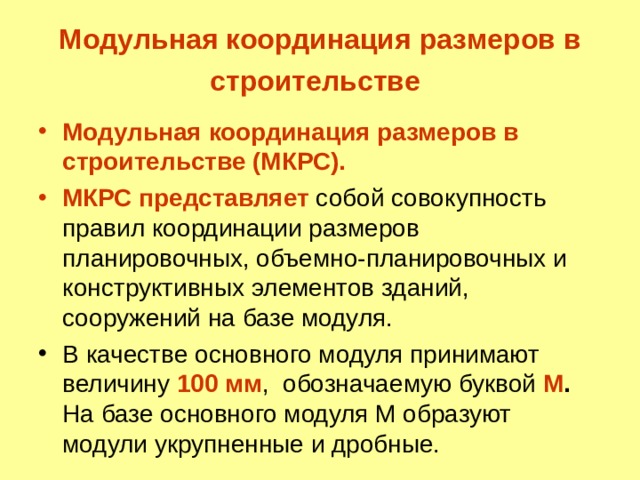 Модульная координация размеров в строительстве  Модульная координация размеров в строительстве (МКРС). МКРС представляет собой совокупность правил координации размеров планировочных, объемно-планировочных и конструктивных элементов зданий, сооружений на базе модуля.  В качестве основного модуля принимают величину 100 мм , обозначаемую буквой М . На базе основного модуля М образуют модули укрупненные и дробные. 